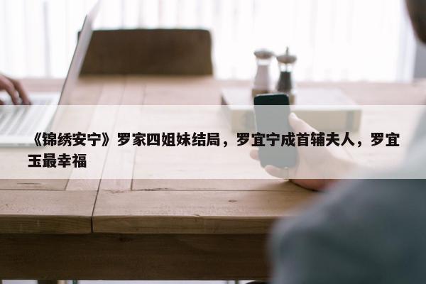 《锦绣安宁》罗家四姐妹结局，罗宜宁成首辅夫人，罗宜玉最幸福