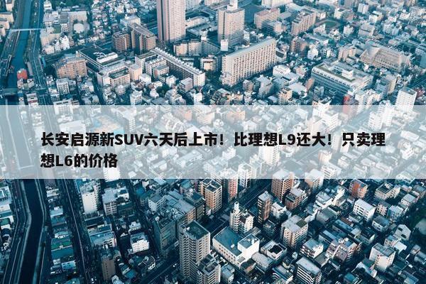 长安启源新SUV六天后上市！比理想L9还大！只卖理想L6的价格