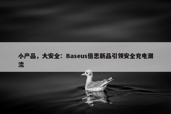 小产品，大安全：Baseus倍思新品引领安全充电潮流