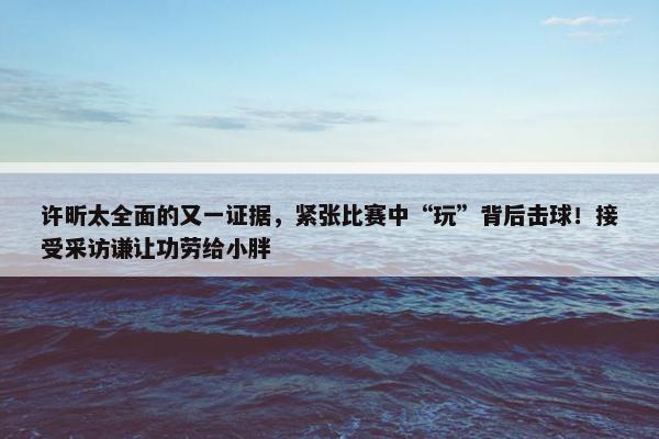 许昕太全面的又一证据，紧张比赛中“玩”背后击球！接受采访谦让功劳给小胖