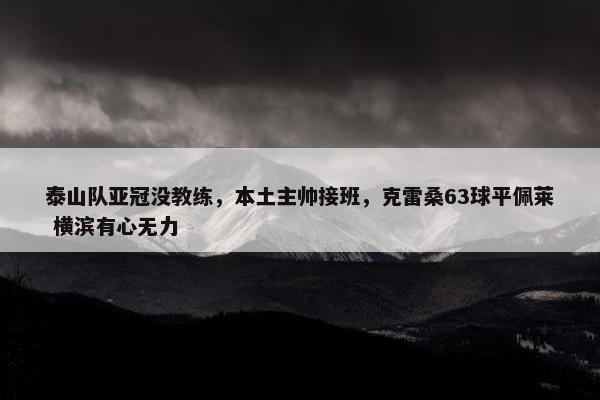 泰山队亚冠没教练，本土主帅接班，克雷桑63球平佩莱 横滨有心无力