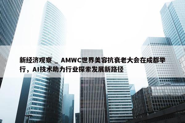 新经济观察 _ AMWC世界美容抗衰老大会在成都举行，AI技术助力行业探索发展新路径