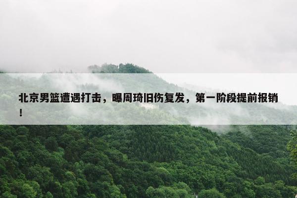 北京男篮遭遇打击，曝周琦旧伤复发，第一阶段提前报销！