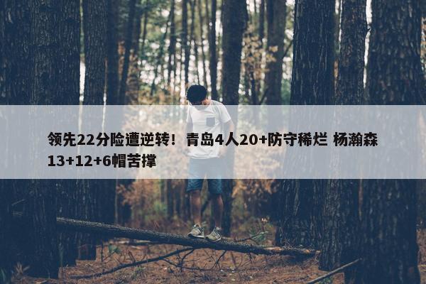 领先22分险遭逆转！青岛4人20+防守稀烂 杨瀚森13+12+6帽苦撑