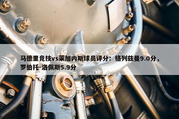 马德里竞技vs莱加内斯球员评分：格列兹曼9.0分，罗伯托-洛佩斯5.9分