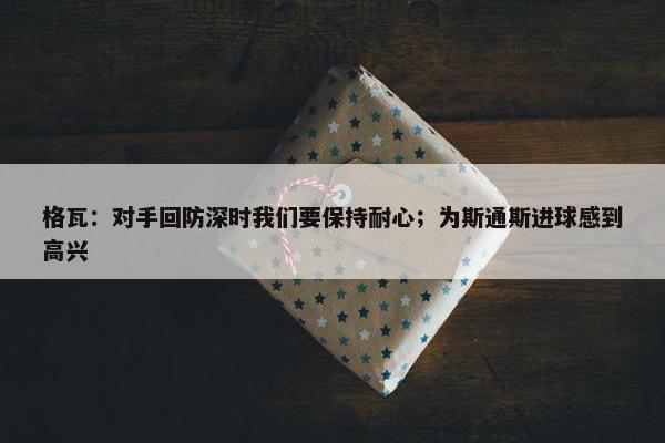 格瓦：对手回防深时我们要保持耐心；为斯通斯进球感到高兴