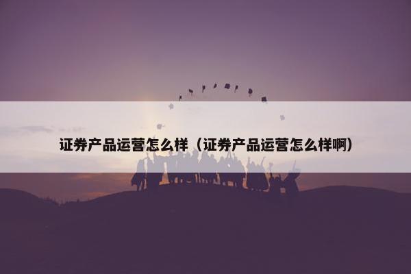 证券产品运营怎么样（证券产品运营怎么样啊）