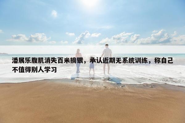 潘展乐腹肌消失百米摘银，承认近期无系统训练，称自己不值得别人学习