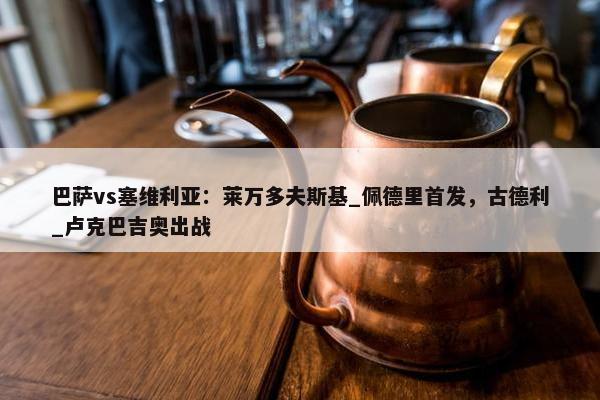 巴萨vs塞维利亚：莱万多夫斯基_佩德里首发，古德利_卢克巴吉奥出战