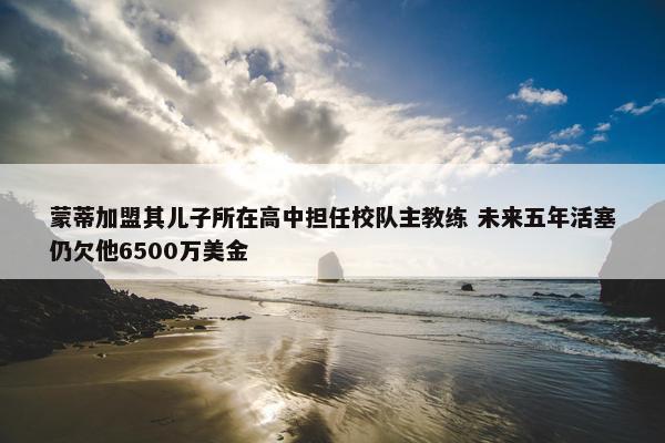 蒙蒂加盟其儿子所在高中担任校队主教练 未来五年活塞仍欠他6500万美金