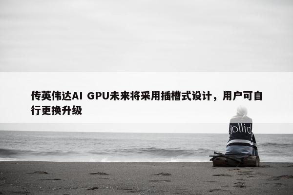 传英伟达AI GPU未来将采用插槽式设计，用户可自行更换升级