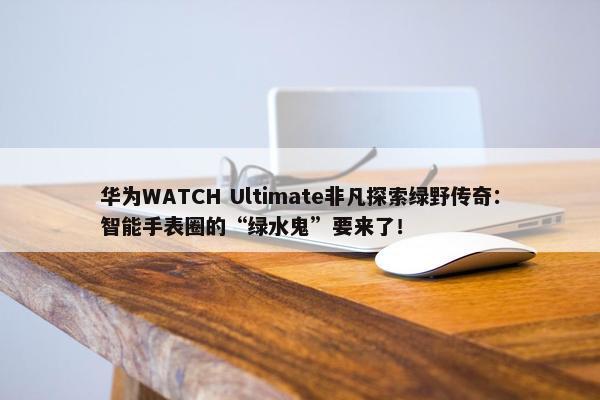 华为WATCH Ultimate非凡探索绿野传奇：智能手表圈的“绿水鬼”要来了！