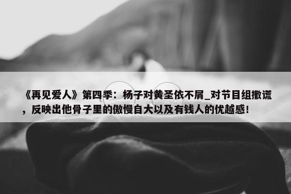 《再见爱人》第四季：杨子对黄圣依不屑_对节目组撒谎，反映出他骨子里的傲慢自大以及有钱人的优越感！