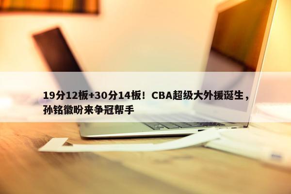 19分12板+30分14板！CBA超级大外援诞生，孙铭徽盼来争冠帮手