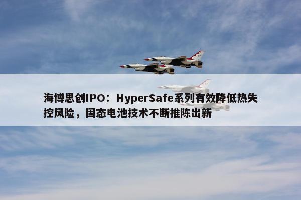 海博思创IPO：HyperSafe系列有效降低热失控风险，固态电池技术不断推陈出新