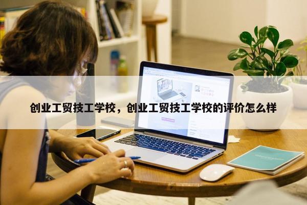 创业工贸技工学校，创业工贸技工学校的评价怎么样