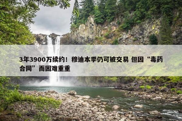 3年3900万续约！穆迪本季仍可被交易 但因“毒药合同”而困难重重