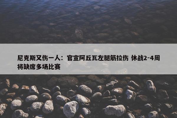 尼克斯又伤一人：官宣阿丘瓦左腿筋拉伤 休战2-4周将缺席多场比赛