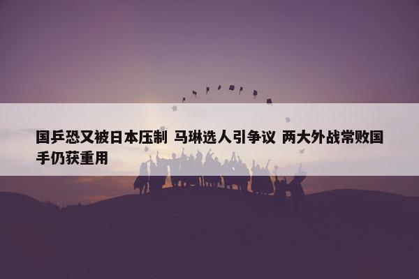 国乒恐又被日本压制 马琳选人引争议 两大外战常败国手仍获重用