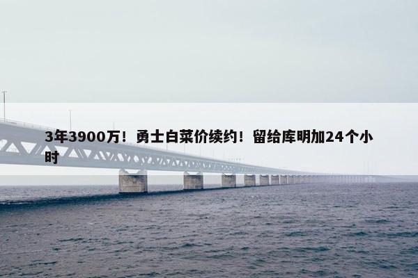 3年3900万！勇士白菜价续约！留给库明加24个小时