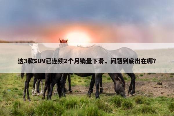 这3款SUV已连续2个月销量下滑，问题到底出在哪？