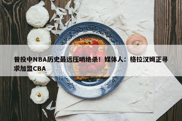 曾投中NBA历史最远压哨绝杀！媒体人：格拉汉姆正寻求加盟CBA