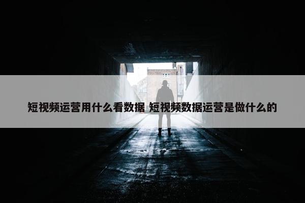 短视频运营用什么看数据 短视频数据运营是做什么的