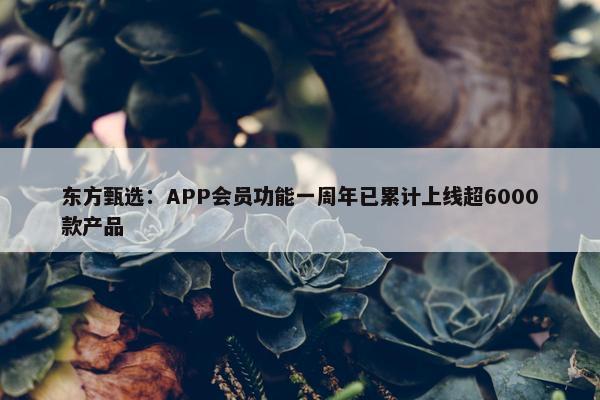 东方甄选：APP会员功能一周年已累计上线超6000款产品