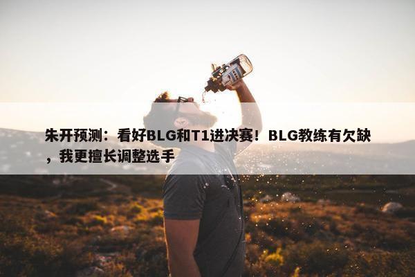 朱开预测：看好BLG和T1进决赛！BLG教练有欠缺，我更擅长调整选手