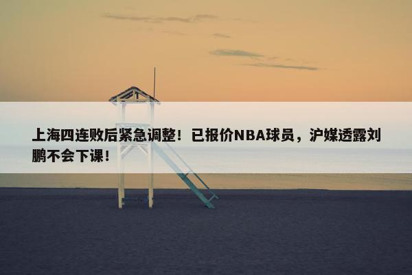 上海四连败后紧急调整！已报价NBA球员，沪媒透露刘鹏不会下课！