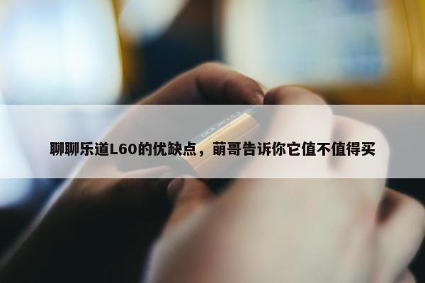 聊聊乐道L60的优缺点，萌哥告诉你它值不值得买