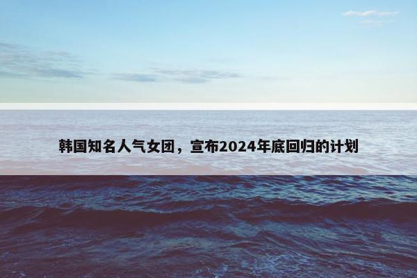 韩国知名人气女团，宣布2024年底回归的计划