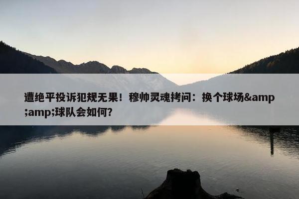 遭绝平投诉犯规无果！穆帅灵魂拷问：换个球场&amp;球队会如何？