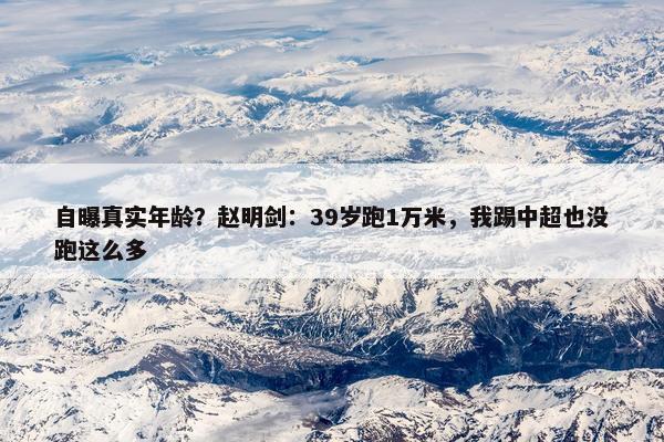 自曝真实年龄？赵明剑：39岁跑1万米，我踢中超也没跑这么多