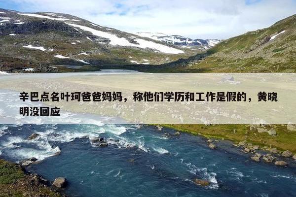 辛巴点名叶珂爸爸妈妈，称他们学历和工作是假的，黄晓明没回应