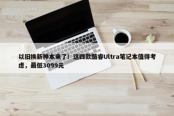 以旧换新神本来了！这四款酷睿Ultra笔记本值得考虑，最低3099元