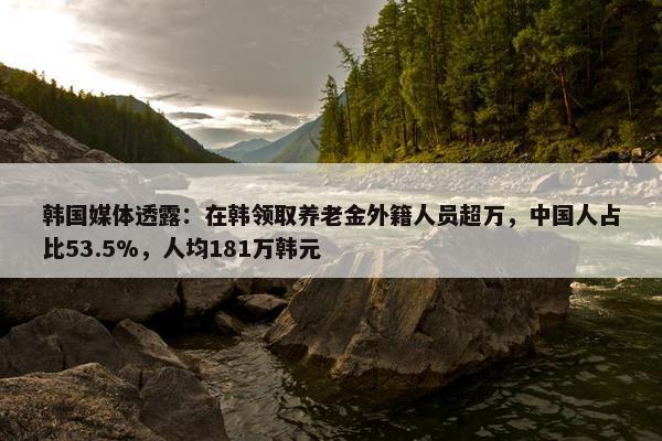 韩国媒体透露：在韩领取养老金外籍人员超万，中国人占比53.5%，人均181万韩元