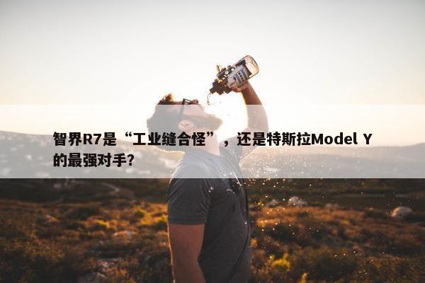 智界R7是“工业缝合怪”，还是特斯拉Model Y的最强对手？