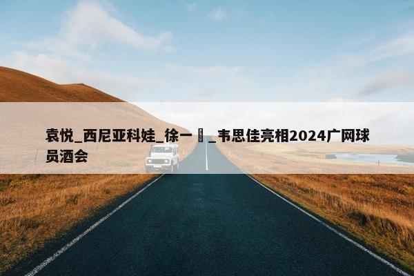 袁悦_西尼亚科娃_徐一璠_韦思佳亮相2024广网球员酒会