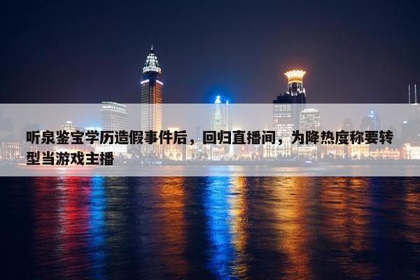 听泉鉴宝学历造假事件后，回归直播间，为降热度称要转型当游戏主播