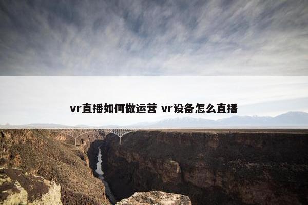 vr直播如何做运营 vr设备怎么直播