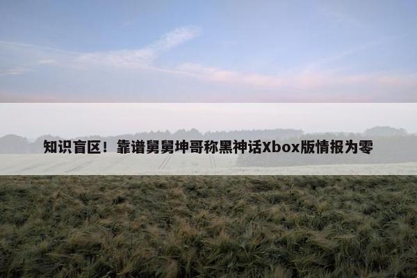 知识盲区！靠谱舅舅坤哥称黑神话Xbox版情报为零