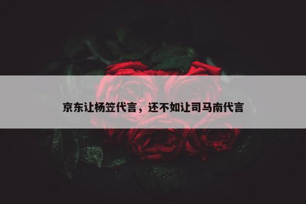 京东让杨笠代言，还不如让司马南代言