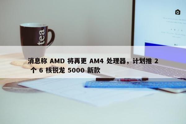 消息称 AMD 将再更 AM4 处理器，计划推 2 个 6 核锐龙 5000 新款