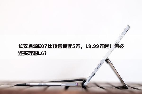 长安启源E07比预售便宜5万，19.99万起！何必还买理想L6？