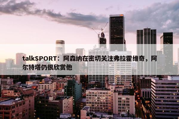 talkSPORT：阿森纳在密切关注弗拉霍维奇，阿尔特塔仍很欣赏他