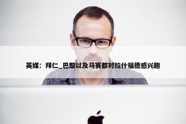 英媒：拜仁_巴黎以及马赛都对拉什福德感兴趣