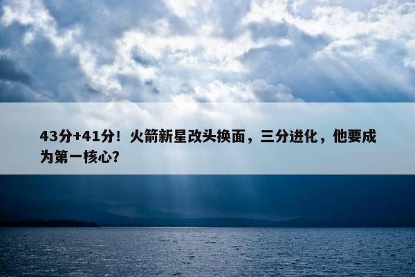 43分+41分！火箭新星改头换面，三分进化，他要成为第一核心？