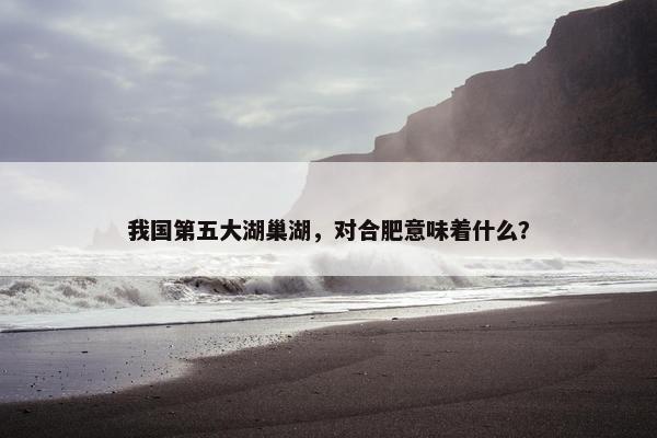 我国第五大湖巢湖，对合肥意味着什么？