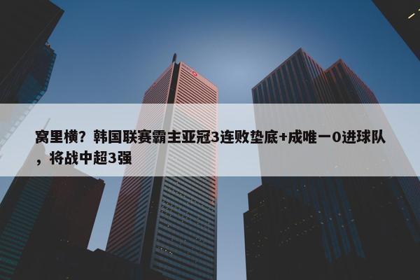 窝里横？韩国联赛霸主亚冠3连败垫底+成唯一0进球队，将战中超3强